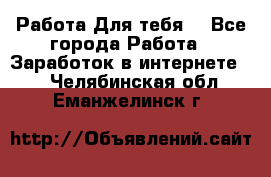 Работа Для тебя  - Все города Работа » Заработок в интернете   . Челябинская обл.,Еманжелинск г.